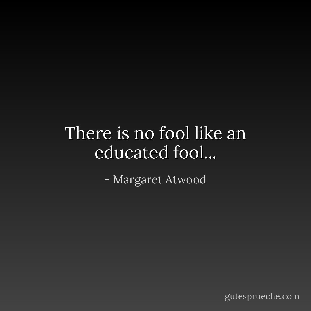 There is no fool like an educated fool... - Margaret Atwood