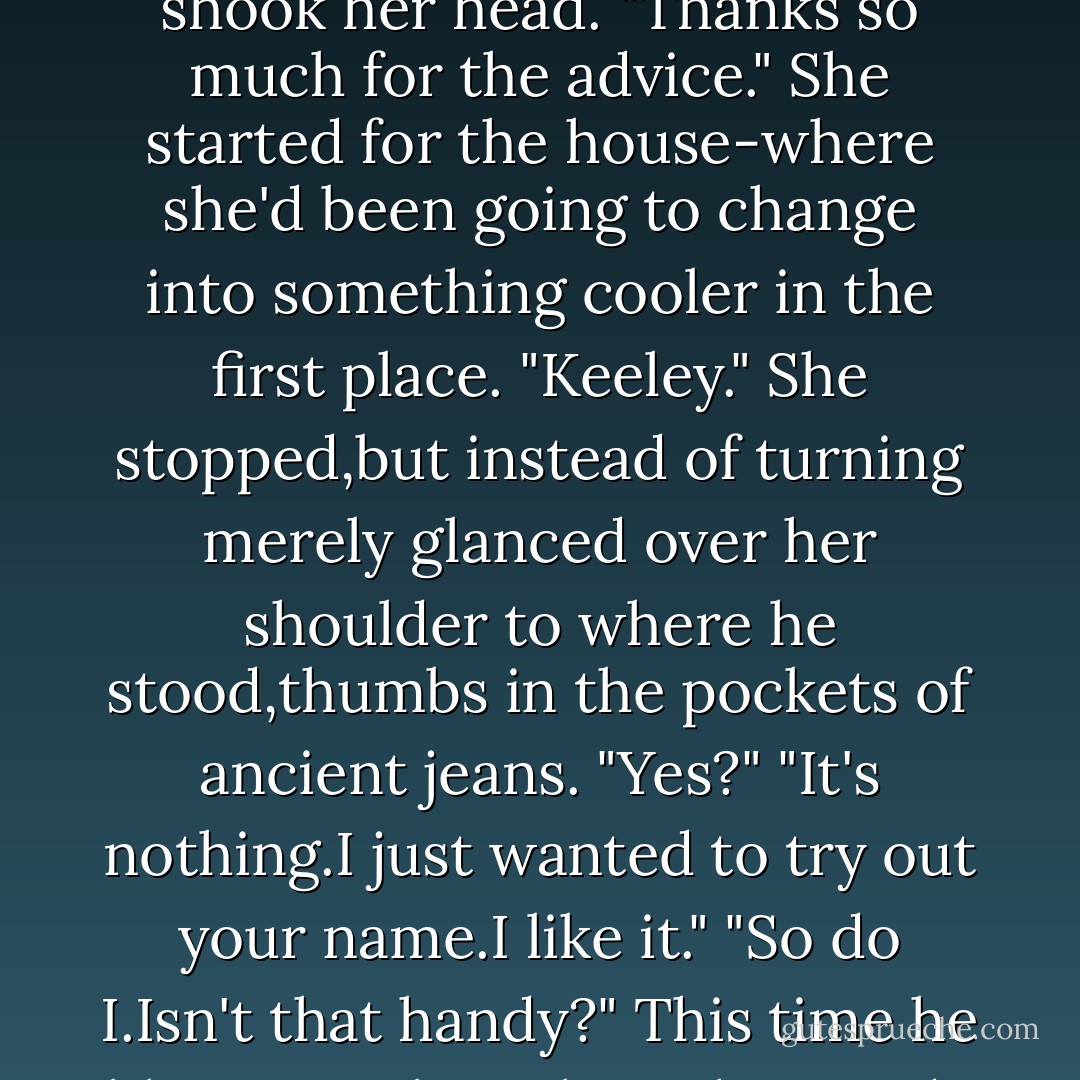 Any other orders?"<br />"No,but an observation."<br />"I'm fascinated."<br />"No,you're irritated again,but I'll tell you anyway.Your mouth's more appealing naked as it is now than when it's painted as it was this morning."<br />"So you don't approve of lipstick?"<br />"Not at all.Some women need it.You don't, so it's just a distraction."<br />Baffled,nearly amused,she shook her head. "Thanks so much for the advice." She started for the house-where she'd been going to change into something cooler in the first place.<br />"Keeley."<br />She stopped,but instead of turning merely glanced over her shoulder to where he stood,thumbs in the pockets of ancient jeans. "Yes?"<br />"It's nothing.I just wanted to try out your name.I like it."<br />"So do I.Isn't that handy?"<br />This time he blew out a breath as she strode off-long legs in tight pants and tall boots. He lifted her soft drink, took a deep sip.Playing with fire with that one,Donnelly,he warned himself. Since he was damned sure singed fingers wouldn't be all he would get if he risked a touch,it was best to back away before the heat became too tempting to resist. - Nora Roberts