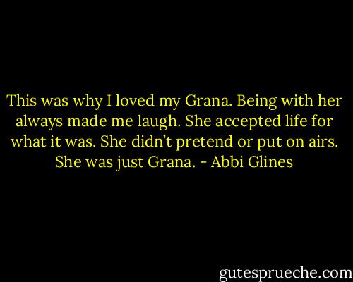 This was why I loved my Grana. Being with her always made me laugh. She accepted life for<br />what it was. She didn’t pretend or put on airs. She was just Grana. - Abbi Glines