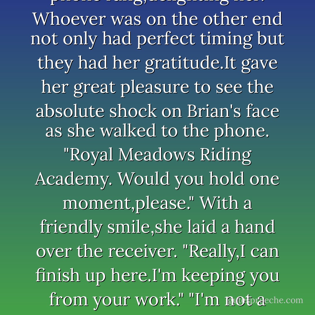That's how the world works, doesn't it?"<br />"That's how it can work. You're such a snob,Brian."<br />He looked up,flabbergasted. "What?"<br />"You're such a snob,and the worst kind of snob-the kind who thinks he's broad-minded. Now that I know that,you don't bother me at all."<br />The stable phone rang,delighting her. Whoever was on the other end not only had perfect timing but they had her gratitude.It gave her great pleasure to see the absolute shock on Brian's face as she walked to the phone.<br />"Royal Meadows Riding Academy. Would you hold one moment,please." With a friendly smile,she laid a hand over the receiver. "Really,I can finish up here.I'm keeping you from your work."<br />"I'm not a snob," he finally managed to say. <br />"Of course you wouldn't see it that way. Can we discuss this another time? I need to take this call."<br />Irked,he shoved the scoop back in the grain. "I'm not the one wearing bloody diamonds in my ears," he muttered as he stalked out. - Nora Roberts