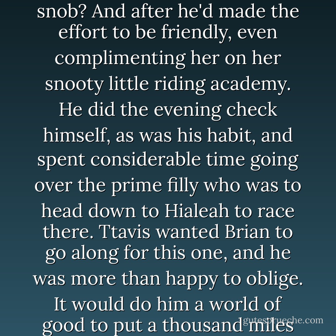 It put him out of humor for the rest of the day.It stuck in his craw and festered thered.A nasty little canker sore on the ego.<br />Snob? Where did the woman get off calling him a snob? And after he'd made the effort to be friendly, even complimenting her on her snooty little riding academy.<br />He did the evening check himself, as was his habit, and spent considerable time going over the prime filly who was to head down to Hialeah to race there. Ttavis wanted Brian to go along for this one, and he was more than happy to oblige.<br />It would do him a world of good to put a thousand miles or so between himself and Keeley.<br />"Shouldn't be looking in that direction, even for a blink," he muttered, then nuzzled the filly. - Nora Roberts