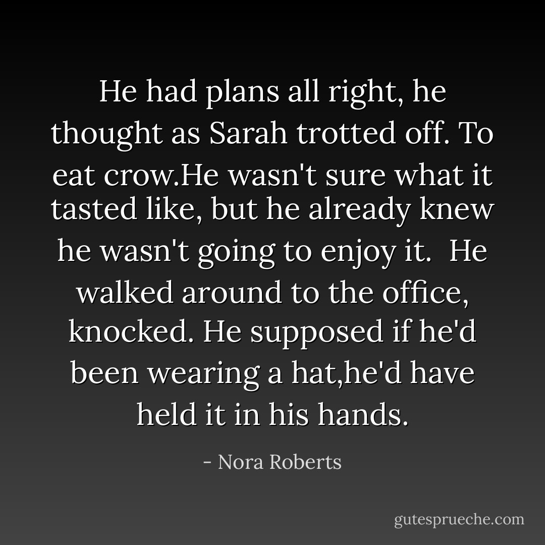 He had plans all right, he thought as Sarah trotted off. To eat crow.He wasn't sure what it tasted like, but he already knew he wasn't going to enjoy it. <br />He walked around to the office, knocked. He supposed if he'd been wearing a hat,he'd have held it in his hands. - Nora Roberts