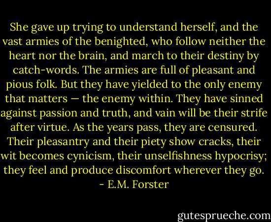 She gave up trying to understand herself, and the vast armies of the benighted, who follow neither the heart nor the brain, and march to their destiny by catch-words. The armies are full of pleasant and pious folk. But they have yielded to the only enemy that matters — the enemy within. They have sinned against passion and truth, and vain will be their strife after virtue. As the years pass, they are censured. Their pleasantry and their piety show cracks, their wit becomes cynicism, their unselfishness hypocrisy; they feel and produce discomfort wherever they go. - E.M. Forster