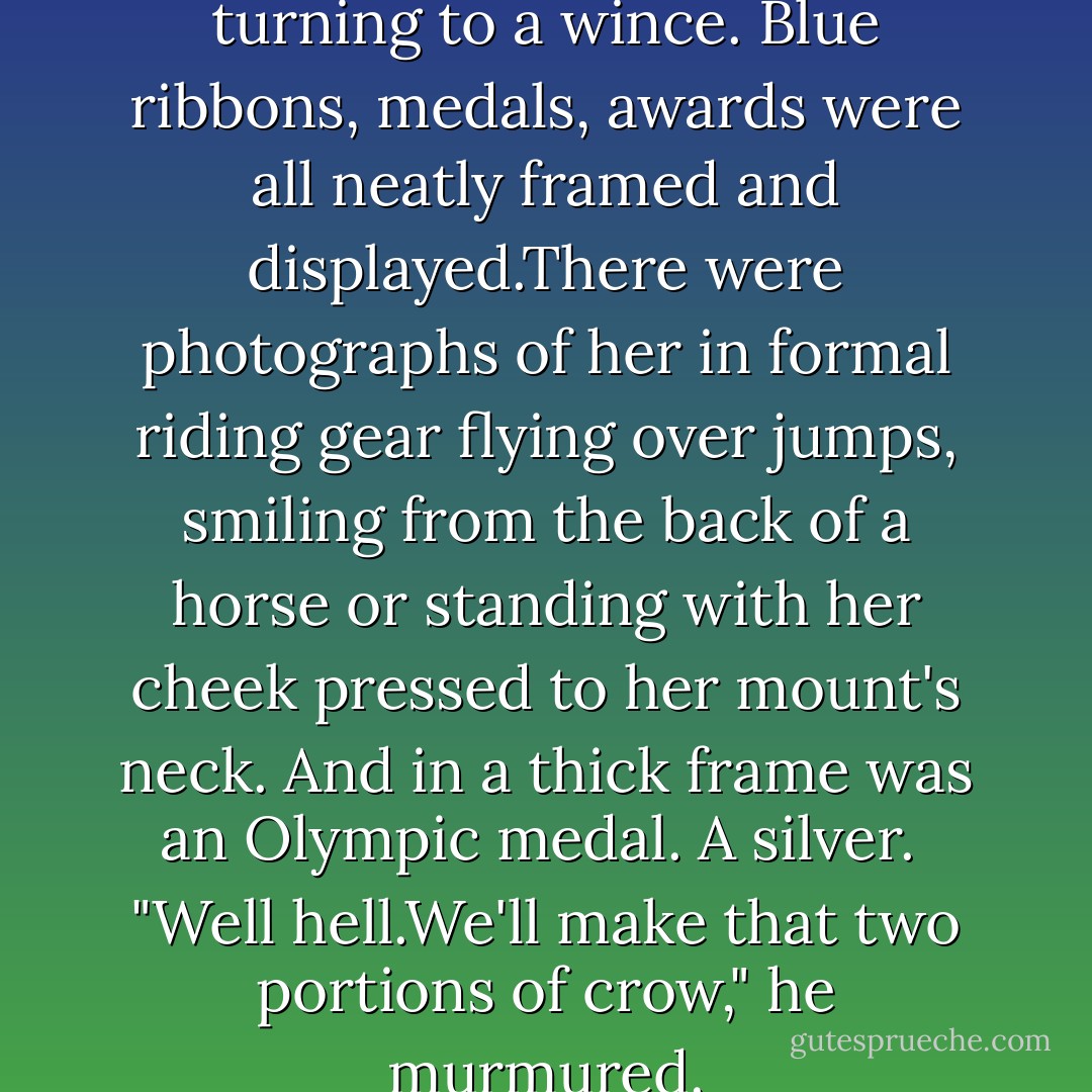 A scan of the walls had the grin turning to a wince. Blue ribbons, medals, awards were all neatly framed and displayed.There were photographs of her in formal riding gear flying over jumps, smiling from the back of a horse or standing with her cheek pressed to her mount's neck.<br />And in a thick frame was an Olympic medal. A silver. <br />"Well hell.We'll make that two portions of crow," he murmured. - Nora Roberts