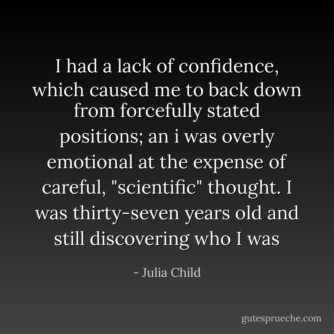 I had a lack of confidence, which caused me to back down from forcefully stated positions; an i was overly emotional at the expense of careful, "scientific" thought. I was thirty-seven years old and still discovering who I was - Julia Child