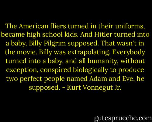 The American fliers turned in their uniforms, became high school kids. And Hitler turned into a baby, Billy Pilgrim supposed. That wasn't in the movie. Billy was extrapolating. Everybody turned into a baby, and all humanity, without exception, conspired biologically to produce two perfect people named Adam and Eve, he supposed. - Kurt Vonnegut Jr.