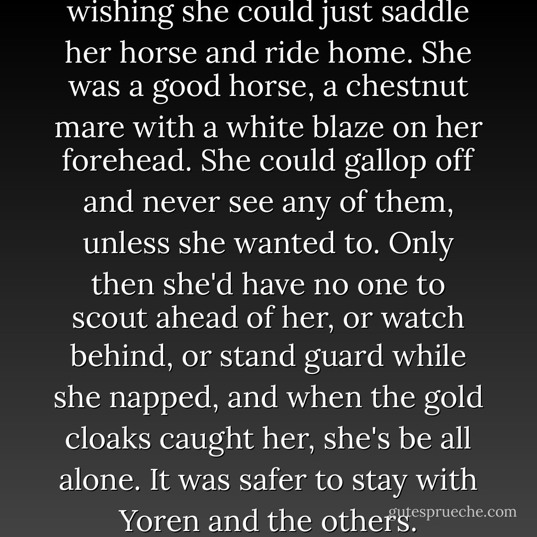 She stalked off into the trees, wishing she could just saddle her horse and ride home. She was a good horse, a chestnut mare with a white blaze on her forehead. She could gallop off and never see any of them, unless she wanted to. Only then she'd have no one to scout ahead of her, or watch behind, or stand guard while she napped, and when the gold cloaks caught her, she's be all alone. It was safer to stay with Yoren and the others. - George R.R. Martin