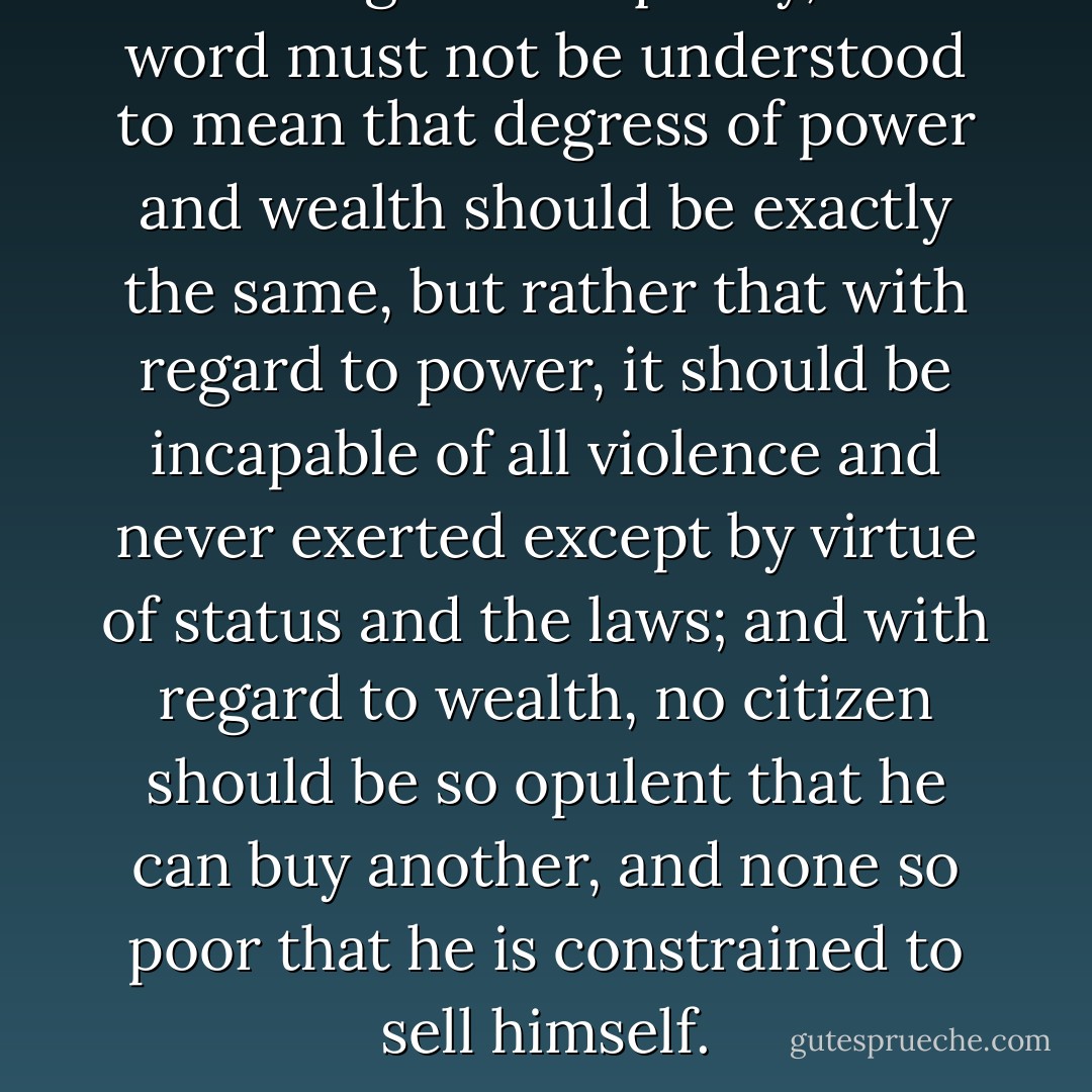 With regard to equality, this word must not be understood to mean that degress of power and wealth should be exactly the same, but rather that with regard to power, it should be incapable of all violence and never exerted except by virtue of status and the laws; and with regard to wealth, no citizen should be so opulent that he can buy another, and none so poor that he is constrained to sell himself. - Jean-Jacques Rousseau