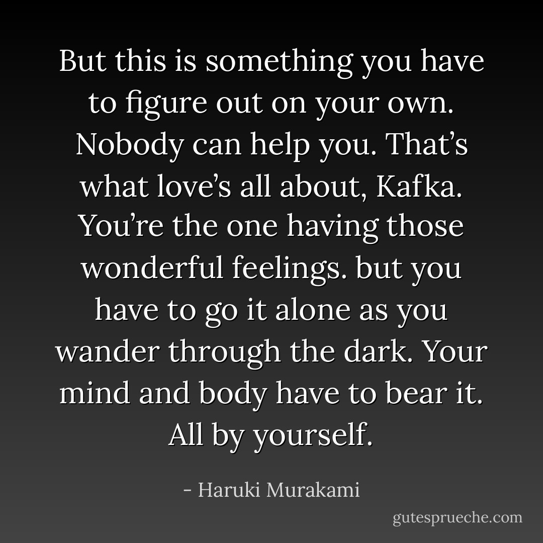 But this is something you have to figure out on your own. Nobody can help you. That’s what love’s all about, Kafka. You’re the one having those wonderful feelings. but you have to go it alone as you wander through the dark. Your mind and body have to bear it. All by yourself. - Haruki Murakami