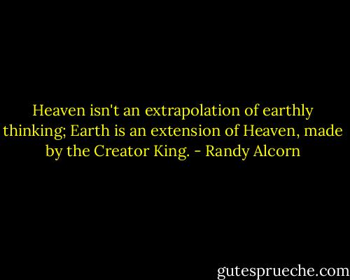 Heaven isn't an extrapolation of earthly thinking; Earth is an extension of Heaven, made by the Creator King. - Randy Alcorn