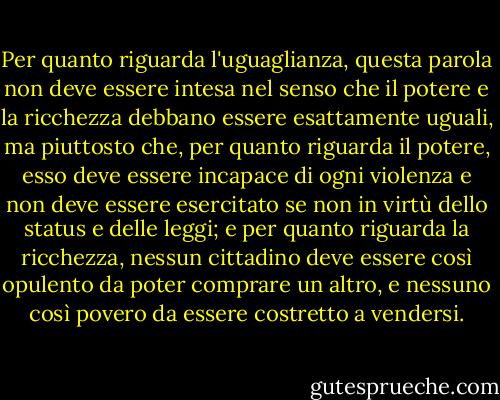 Per quanto riguarda l'uguaglianza, questa parola non deve essere intesa nel senso che il potere e la ricchezza debbano essere esattamente uguali, ma piuttosto che, per quanto riguarda il potere, esso deve essere incapace di ogni violenza e non deve essere esercitato se non in virtù dello status e delle leggi; e per quanto riguarda la ricchezza, nessun cittadino deve essere così opulento da poter comprare un altro, e nessuno così povero da essere costretto a vendersi. - Jean-Jacques Rousseau
