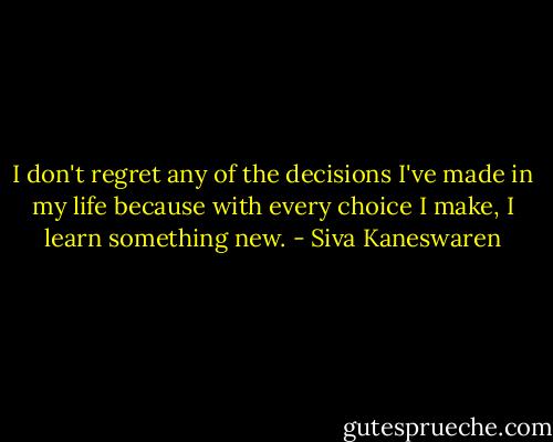 I don't regret any of the decisions I've made in my life because with every choice I make, I learn something new. - Siva Kaneswaren