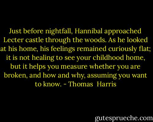 Just before nightfall, Hannibal approached Lecter castle through the woods. As he looked at his home, his feelings remained curiously flat; it is not healing to see your childhood home, but it helps you measure whether you are broken, and how and why, assuming you want to know. - Thomas  Harris