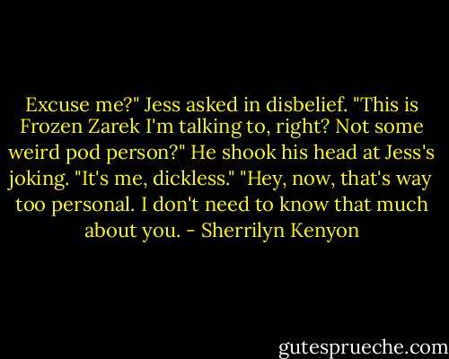 Excuse me?" Jess asked in disbelief. "This is Frozen Zarek I'm talking to, right? Not some weird pod person?"<br />He shook his head at Jess's joking. "It's me, dickless."<br />"Hey, now, that's way too personal. I don't need to know that much about you. - Sherrilyn Kenyon
