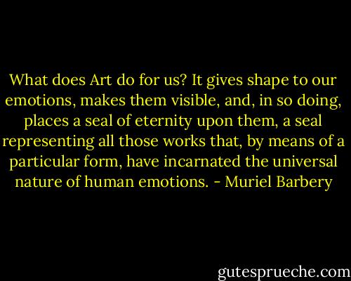What does Art do for us? It gives shape to our emotions, makes them visible, and, in so doing, places a seal of eternity upon them, a seal representing all those works that, by means of a particular form, have incarnated the universal nature of human emotions. - Muriel Barbery