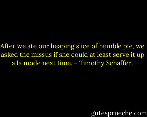 After we ate our heaping slice of humble pie, we asked the missus if she could at least serve it up a la mode next time. - Timothy Schaffert