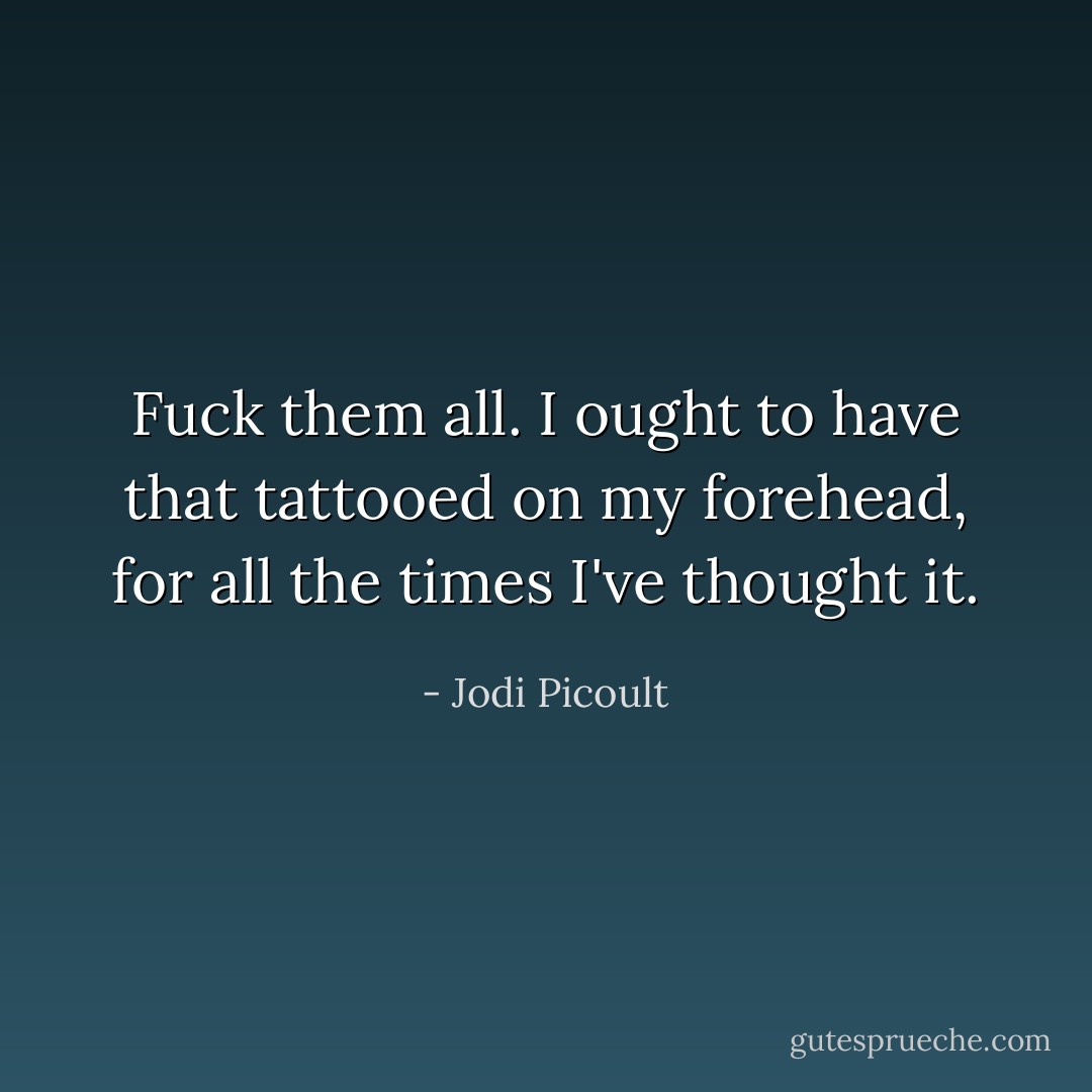 Fuck them all. I ought to have that tattooed on my forehead, for all the times I've thought it. - Jodi Picoult