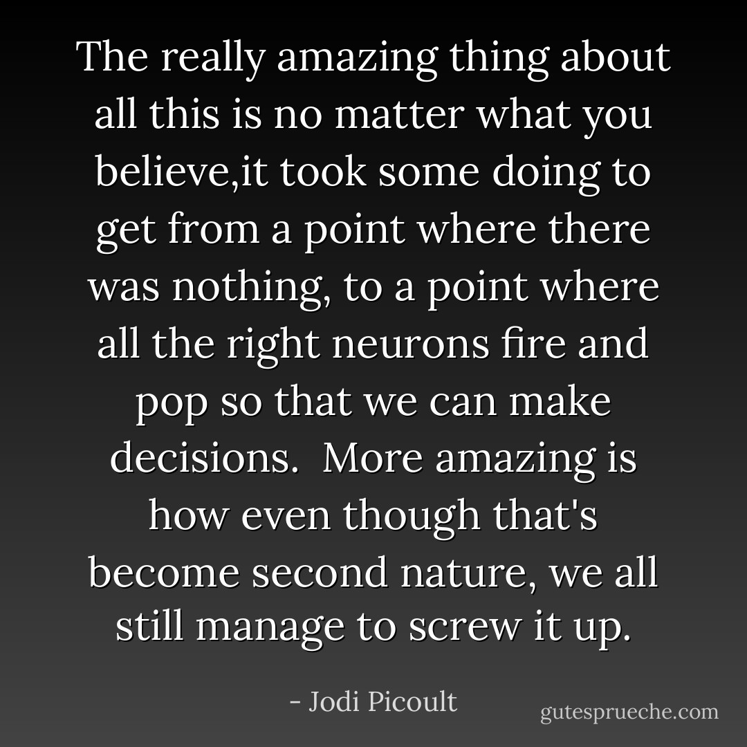 The really amazing thing about all this is no matter what you believe,it took some doing to get from a point where there was nothing, to a point where all the right neurons fire and pop so that we can make decisions.<br /><br />More amazing is how even though that's become second nature, we all still manage to screw it up. - Jodi Picoult