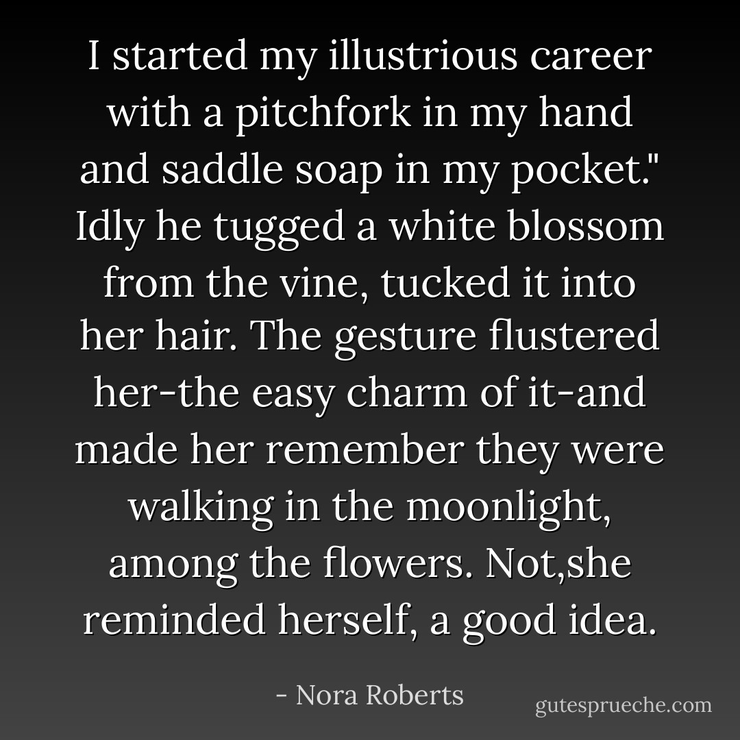 I started my illustrious career with a pitchfork in my hand and saddle soap in my pocket."<br />Idly he tugged a white blossom from the vine, tucked it into her hair. The gesture flustered her-the easy charm of it-and made her remember they were walking in the moonlight, among the flowers.<br />Not,she reminded herself, a good idea. - Nora Roberts