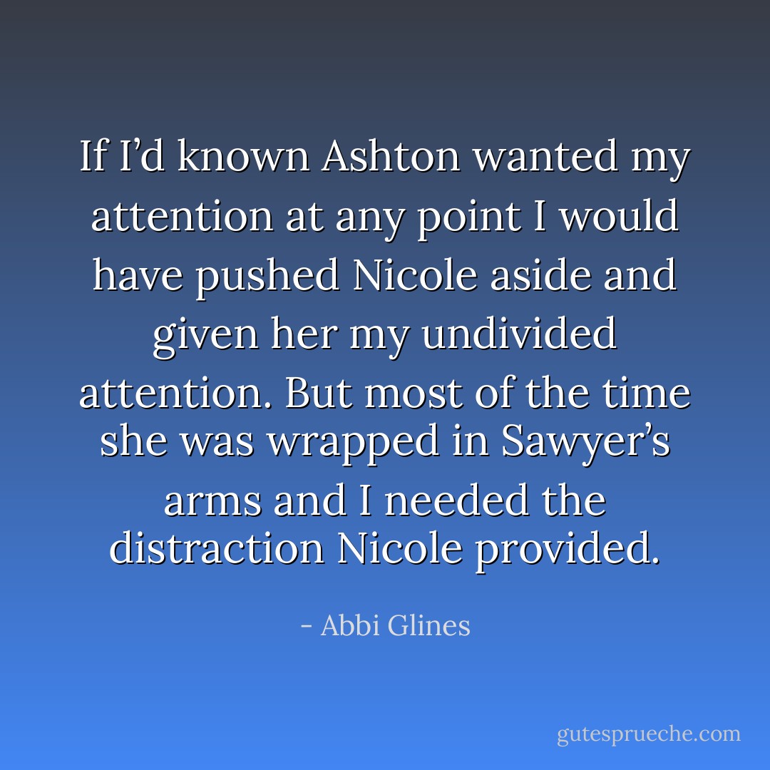If I’d known Ashton wanted my attention at any point I would have pushed Nicole aside and<br />given her my undivided attention. But most of the time she was wrapped in Sawyer’s arms and I needed<br />the distraction Nicole provided. - Abbi Glines