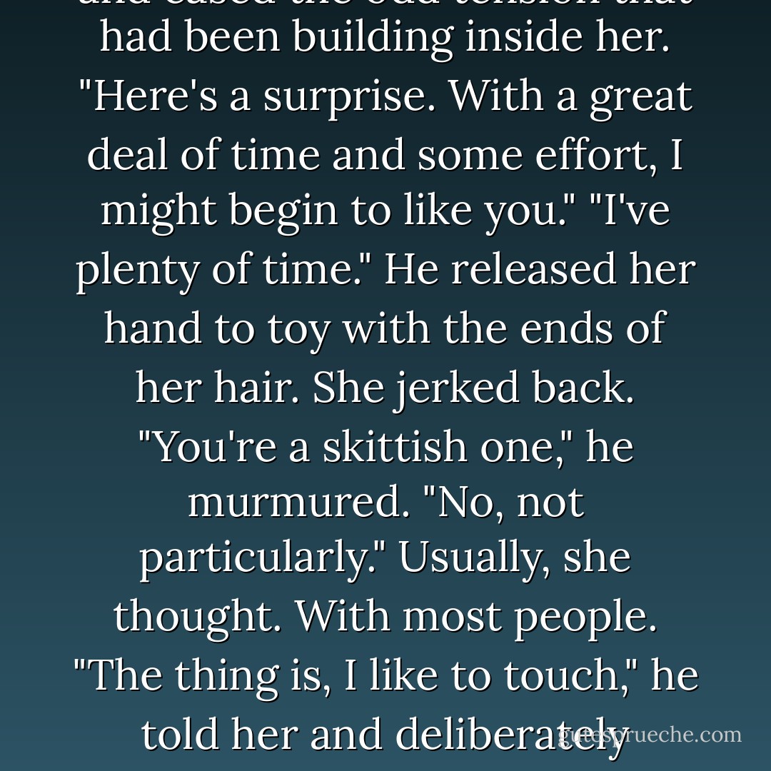 Your Olympic medal.I went looking for you in your office."<br />"The medal lures parents who can afford the tuition."<br />"It's something to be proud of."<br />"I am proud of it." With her free hand she brushed her hair as the breeze teased it. Her fingertips skimmed over the soft petals of the flower. "But it doesn't define me."<br />"Not like,what was it? A British tie?"<br />The laugh got away from her, and eased the odd tension that had been building inside her. "Here's a surprise. With a great deal of time and some effort, I might begin to like you."<br />"I've plenty of time." He released her hand to toy with the ends of her hair. She jerked back. "You're a skittish one," he murmured.<br />"No, not particularly." Usually, she thought. With most people.<br />"The thing is, I like to touch," he told her and deliberately skimmed his fingers over her hair again. "It's that...connection.You learn by touching."<br />"I don't..." She trailed off when those fingers ran firmly down the back of her neck. <br />"I've learned you carry your worries right there, right at the base there. More worries than show on your face. It's a staggering face you have, Keeley. Throws a man off. - Nora Roberts