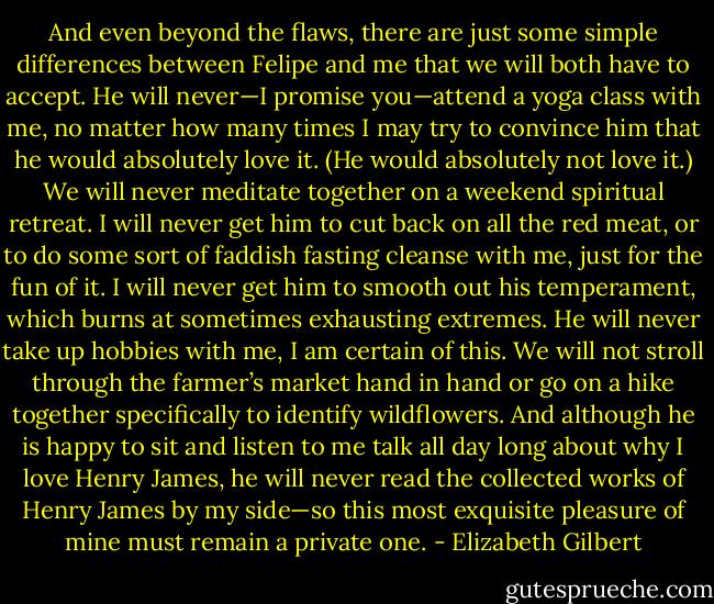 And even beyond the flaws, there are just some simple differences between Felipe and me that we will both have to accept. He will never—I promise you—attend a yoga class with me, no matter how many times I may try to convince him that he would absolutely love it. (He would absolutely not love it.) We will never meditate together on a weekend spiritual retreat. I will never get him to cut back on all the red meat, or to do some sort of faddish fasting cleanse with me, just for the fun of it. I will never get him to smooth out his temperament, which burns at sometimes exhausting extremes. He will never take up hobbies with me, I am certain of this. We will not stroll through the farmer’s market hand in hand or go on a hike together specifically to identify wildflowers. And although he is happy to sit and listen to me talk all day long about why I love Henry James, he will never read the collected works of Henry James by my side—so this most exquisite pleasure of mine must remain a private one. - Elizabeth Gilbert