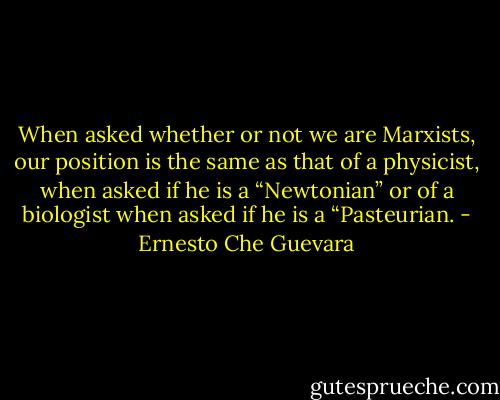 When asked whether or not we are Marxists, our position is the same as that of a physicist, when asked if he is a “Newtonian” or of a biologist when asked if he is a “Pasteurian. - Ernesto Che Guevara