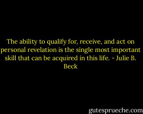 The ability to qualify for, receive, and act on personal revelation is the single most important skill that can be acquired in this life. - Julie B. Beck