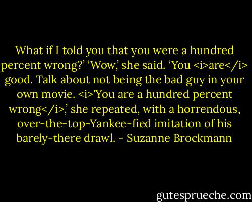 What if I told you that you were a hundred percent wrong?’<br />‘Wow,’ she said. ‘You <i>are</i> good. Talk about not being the bad guy in your own movie. <i>'You are a hundred percent wrong</i>,’ she repeated, with a horrendous, over-the-top-Yankee-fied imitation of his barely-there drawl. - Suzanne Brockmann
