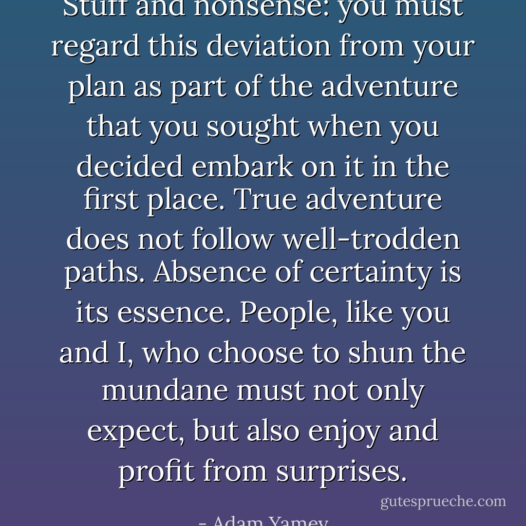 Stuff and nonsense: you must regard this deviation<br />from your plan as part of the adventure that you sought<br />when you decided embark on it in the first place. True<br />adventure does not follow well-trodden paths. Absence<br />of certainty is its essence. People, like you and I, who<br />choose to shun the mundane must not only expect, but<br />also enjoy and profit from surprises. - Adam Yamey
