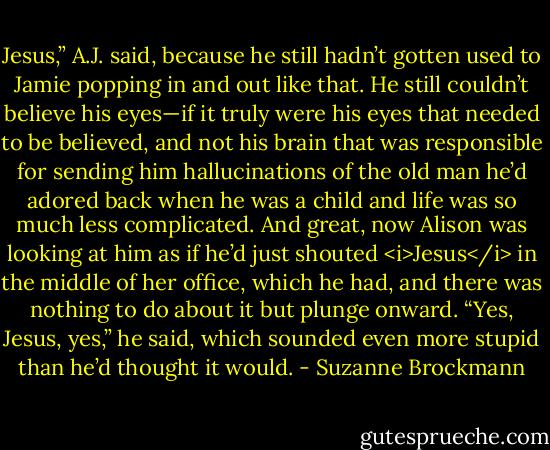 Jesus,” A.J. said, because he still hadn’t gotten used to Jamie popping in and out like that. He still couldn’t believe his eyes—if it truly were his eyes that needed to be believed, and not his brain that was responsible for sending him hallucinations of the old man he’d adored back when he was a child and life was so much less complicated.<br />And great, now Alison was looking at him as if he’d just shouted <i>Jesus</i> in the middle of her office, which he had, and there was nothing to do about it but plunge onward. “Yes, Jesus, yes,” he said, which sounded even more stupid than he’d thought it would. - Suzanne Brockmann