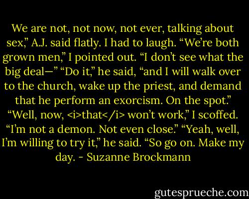 We are not, not now, not ever, talking about sex,” A.J. said flatly.<br />I had to laugh. “We’re both grown men,” I pointed out. “I don’t see what the big deal—”<br />“Do it,” he said, “and I will walk over to the church, wake up the priest, and demand that he perform an exorcism. On the spot.”<br />“Well, now, <i>that</i> won’t work,” I scoffed. “I’m not a demon. Not even close.”<br />“Yeah, well, I’m willing to try it,” he said. “So go on. Make my day. - Suzanne Brockmann