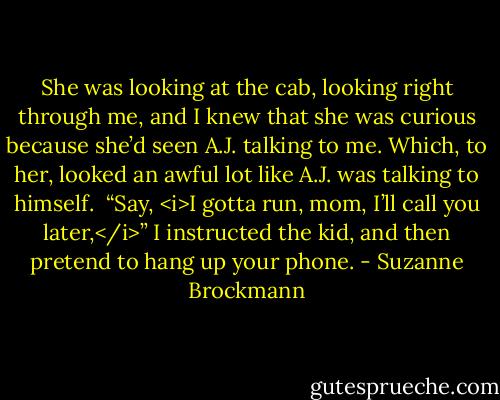 She was looking at the cab, looking right through me, and I knew that she was curious because she’d seen A.J. talking to me. Which, to her, looked an awful lot like A.J. was talking to himself. <br />“Say, <i>I gotta run, mom, I’ll call you later,</i>” I instructed the kid, and then pretend to hang up your phone. - Suzanne Brockmann
