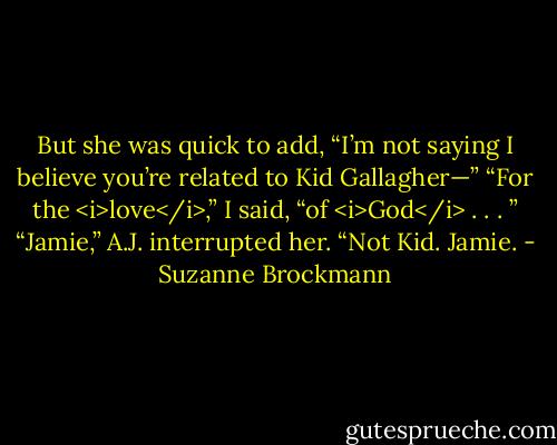 But she was quick to add, “I’m not saying I believe you’re related to Kid Gallagher—”<br />“For the <i>love</i>,” I said, “of <i>God</i> . . . ”<br />“Jamie,” A.J. interrupted her. “Not Kid. Jamie. - Suzanne Brockmann