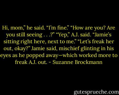 Hi, mom,” he said. “I’m fine.”<br />“How are you? Are you still seeing . . .?”<br />“Yep,” A.J. said. “Jamie’s sitting right here, next to me.”<br />“Let’s freak her out, okay?” Jamie said, mischief glinting in his eyes as he popped away—which worked more to freak A.J. out. - Suzanne Brockmann
