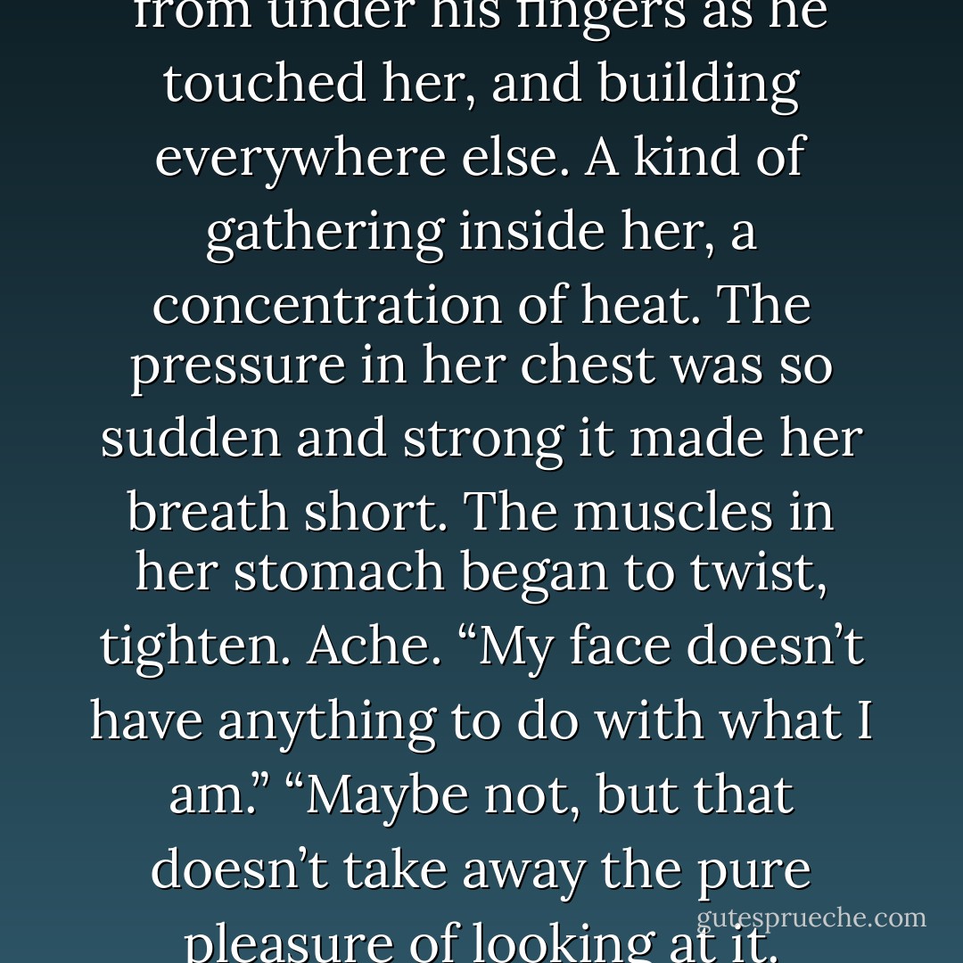 The tension was slipping away from under his fingers as he touched her, and building everywhere else. A kind of gathering inside her, a concentration of heat. The pressure in her chest was so sudden and strong it made her breath short. The muscles in her stomach began to twist, tighten. Ache.<br />“My face doesn’t have anything to do with what I am.”<br />“Maybe not, but that doesn’t take away the pure pleasure of looking at it. - Nora Roberts