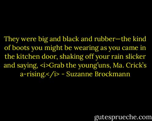 They were big and black and rubber—the kind of boots you might be wearing as you came in the kitchen door, shaking off your rain slicker and saying, <i>Grab the young’uns, Ma. Crick’s a-rising.</i> - Suzanne Brockmann