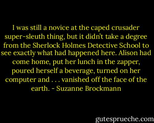 I was still a novice at the caped crusader super-sleuth thing, but it didn’t take a degree from the Sherlock Holmes Detective School to see exactly what had happened here. Alison had come home, put her lunch in the zapper, poured herself a beverage, turned on her computer and . . .<br />vanished off the face of the earth. - Suzanne Brockmann