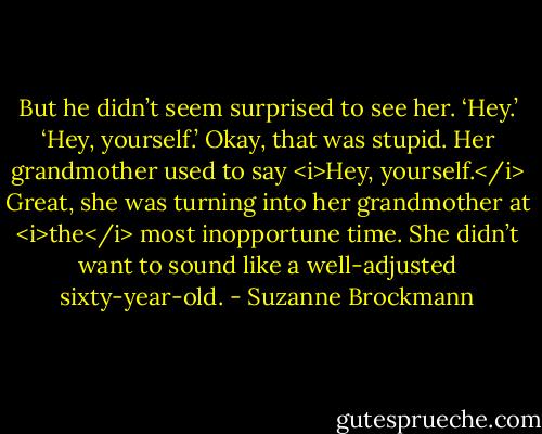 But he didn’t seem surprised to see her. ‘Hey.’<br />‘Hey, yourself.’ Okay, that was stupid. Her grandmother used to say <i>Hey, yourself.</i> Great, she was turning into her grandmother at <i>the</i> most inopportune time. She didn’t want to sound like a well-adjusted sixty-year-old. - Suzanne Brockmann