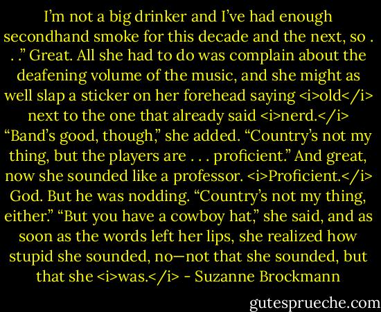 I’m not a big drinker and I’ve had enough secondhand smoke for this decade and the next, so . . .”<br />Great. All she had to do was complain about the deafening volume of the music, and she might as well slap a sticker on her forehead saying <i>old</i> next to the one that already said <i>nerd.</i><br />“Band’s good, though,” she added. “Country’s not my thing, but the players are . . . proficient.” And great, now she sounded like a professor. <i>Proficient.</i> God.<br />But he was nodding. “Country’s not my thing, either.”<br />“But you have a cowboy hat,” she said, and as soon as the words left her lips, she realized how stupid she sounded, no—not that she sounded, but that she <i>was.</i> - Suzanne Brockmann