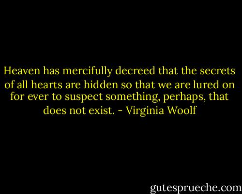 Heaven has mercifully decreed that the secrets of all hearts are hidden so that we are lured on for ever to suspect something, perhaps, that does not exist. - Virginia Woolf