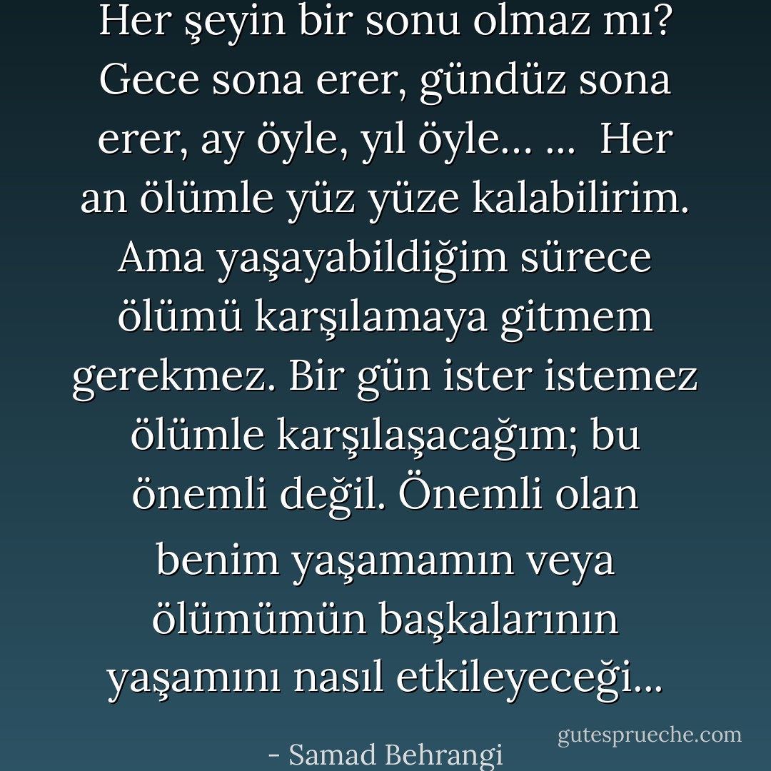 Her şeyin bir sonu olmaz mı? Gece sona erer, gündüz sona erer, ay öyle, yıl öyle…<br />... <br />Her an ölümle yüz yüze kalabilirim. Ama yaşayabildiğim sürece ölümü karşılamaya gitmem gerekmez. Bir gün ister istemez ölümle karşılaşacağım; bu önemli değil. Önemli olan benim yaşamamın veya ölümümün başkalarının yaşamını nasıl etkileyeceği... - Samad Behrangi