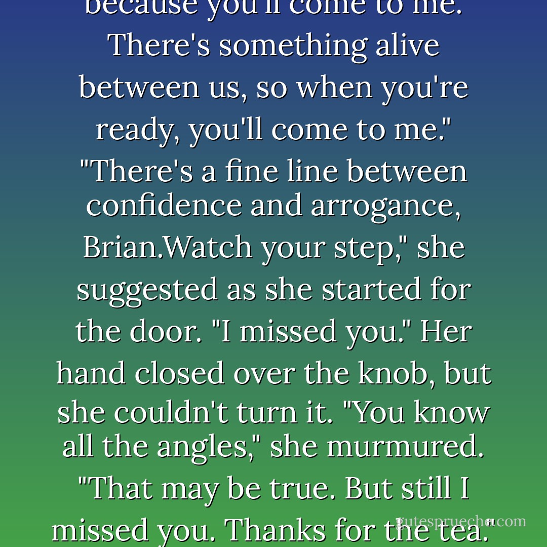 Your mother said I was a patient man. I can be, under some circumstances. I'll wait, because you'll come to me. There's something alive between us, so when you're ready, you'll come to me."<br />"There's a fine line between confidence and arrogance, Brian.Watch your step," she suggested as she started for the door.<br />"I missed you."<br />Her hand closed over the knob, but she couldn't turn it. "You know all the angles," she murmured.<br />"That may be true. But still I missed you. Thanks for the tea."<br />She sighed. "You're welcome," she said, and left him. - Nora Roberts