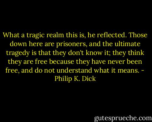 What a tragic realm this is, he reflected. Those down here are prisoners, and the ultimate tragedy is that they don't know it; they think they are free because they have never been free, and do not understand what it means. - Philip K. Dick