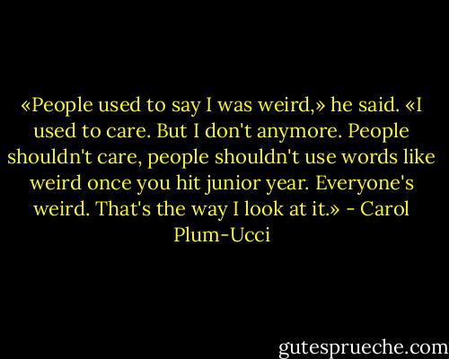 «People used to say I was weird,» he said. «I used to care. But I don't anymore. People shouldn't care, people shouldn't use words like weird once you hit junior year. Everyone's weird. That's the way I look at it.» - Carol Plum-Ucci