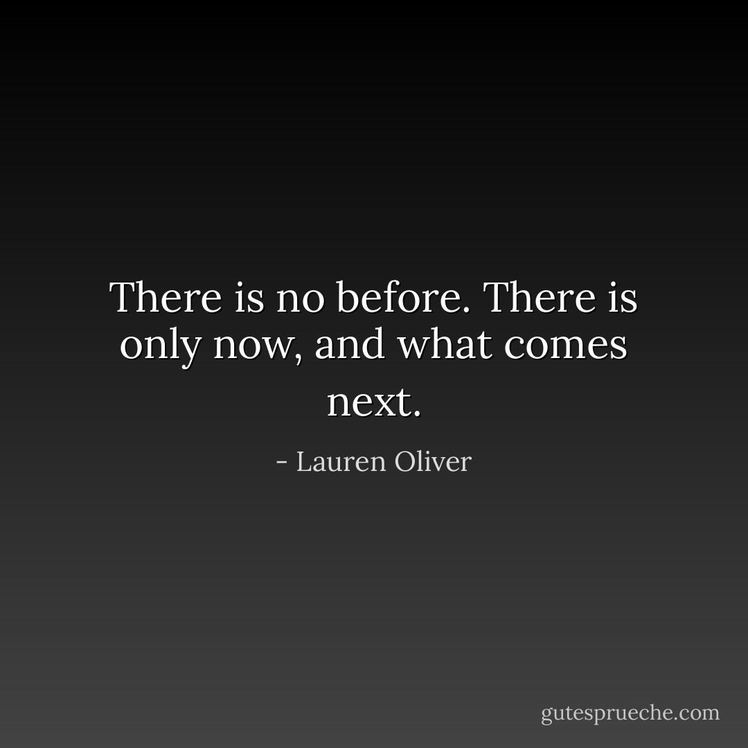 There is no before. There is only now, and what comes next. - Lauren Oliver