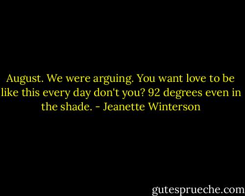 August. We were arguing. You want love to be like this every day don't you? 92 degrees even in the shade. - Jeanette Winterson