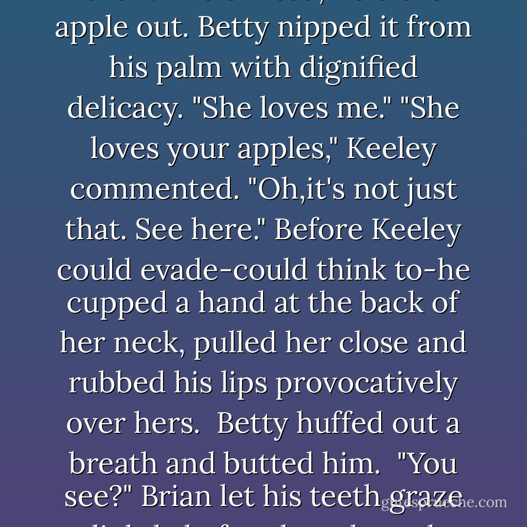 He stroked the filly's neck, and she sniffed at the pouch on his belt, then turned her head away.<br />"She wants to let me know she doesn't care that I've apples in here.No, doesn't matter a bit to her." He looped the line around the fence and took an apple and his knife from his pocket. Idly he cut it in half. "Maybe I'll just offer this token to this other pretty lady here."<br />He held out the apple to Keeley, and Betty gave him a solid rap with her head that rammed him into the fence. "Now she wants my attention. Would you like some of this then?"<br />He shifted, held the apple out. Betty nipped it from his palm with dignified delicacy. "She loves me."<br />"She loves your apples," Keeley commented.<br />"Oh,it's not just that. See here." Before Keeley could evade-could think to-he cupped a hand at the back of her neck, pulled her close and rubbed his lips provocatively over hers. <br />Betty huffed out a breath and butted him. <br />"You see?" Brian let his teeth graze lightly before he released Keeley. "Jealous.She doesn't care to have me give affection to another woman."<br />"Next time kiss her and save yourself a bruise."<br />"It was worth it.On both counts."<br />"Horses are more easily charmed than women, Donnelly." She plucked the apple out of his hand, bit in. "I just like your apples," she told him, and strolled away. <br />"That one's as contrary as you are." He nuzzled Betty's cheek as he watched Keeley walk to her stables. "What is it that makes me find contrary females so appealing? - Nora Roberts
