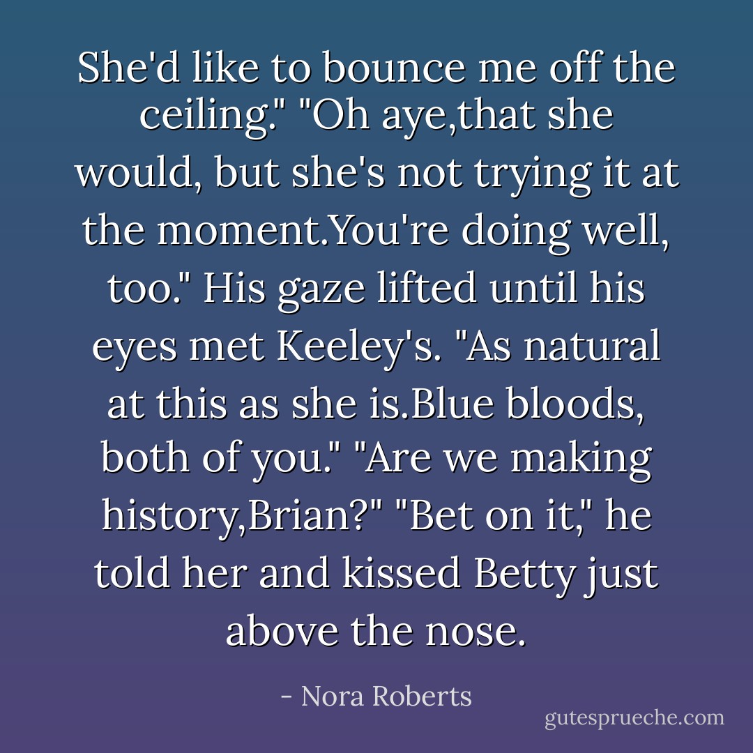 She'd like to bounce me off the ceiling."<br />"Oh aye,that she would, but she's not trying it at the moment.You're doing well, too." His gaze lifted until his eyes met Keeley's. "As natural at this as she is.Blue bloods, both of you."<br />"Are we making history,Brian?"<br />"Bet on it," he told her and kissed Betty just above the nose. - Nora Roberts