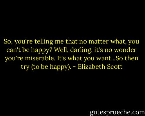So, you're telling me that no matter what, you can't be happy? Well, darling, it's no wonder you're miserable. It's what you want...So then try (to be happy). - Elizabeth Scott